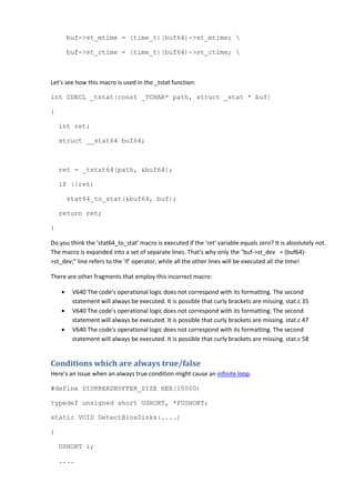 buf->st_mtime = (time_t)(buf64)->st_mtime; 
buf->st_ctime = (time_t)(buf64)->st_ctime; 
Let's see how this macro is used in the _tstat function:
int CDECL _tstat(const _TCHAR* path, struct _stat * buf)
{
int ret;
struct __stat64 buf64;
ret = _tstat64(path, &buf64);
if (!ret)
stat64_to_stat(&buf64, buf);
return ret;
}
Do you think the 'stat64_to_stat' macro is executed if the 'ret' variable equals zero? It is absolutely not.
The macro is expanded into a set of separate lines. That's why only the "buf->st_dev = (buf64)-
>st_dev;" line refers to the 'if' operator, while all the other lines will be executed all the time!
There are other fragments that employ this incorrect macro:
• V640 The code's operational logic does not correspond with its formatting. The second
statement will always be executed. It is possible that curly brackets are missing. stat.c 35
• V640 The code's operational logic does not correspond with its formatting. The second
statement will always be executed. It is possible that curly brackets are missing. stat.c 47
• V640 The code's operational logic does not correspond with its formatting. The second
statement will always be executed. It is possible that curly brackets are missing. stat.c 58
Conditions which are always true/false
Here's an issue when an always true condition might cause an infinite loop.
#define DISKREADBUFFER_SIZE HEX(10000)
typedef unsigned short USHORT, *PUSHORT;
static VOID DetectBiosDisks(....)
{
USHORT i;
....
 