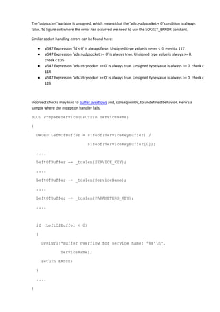 The 'udpsocket' variable is unsigned, which means that the 'ads->udpsocket < 0' condition is always
false. To figure out where the error has occurred we need to use the SOCKET_ERROR constant.
Similar socket handling errors can be found here:
• V547 Expression 'fd < 0' is always false. Unsigned type value is never < 0. event.c 117
• V547 Expression 'ads->udpsocket >= 0' is always true. Unsigned type value is always >= 0.
check.c 105
• V547 Expression 'ads->tcpsocket >= 0' is always true. Unsigned type value is always >= 0. check.c
114
• V547 Expression 'ads->tcpsocket >= 0' is always true. Unsigned type value is always >= 0. check.c
123
Incorrect checks may lead to buffer overflows and, consequently, to undefined behavior. Here's a
sample where the exception handler fails.
BOOL PrepareService(LPCTSTR ServiceName)
{
DWORD LeftOfBuffer = sizeof(ServiceKeyBuffer) /
sizeof(ServiceKeyBuffer[0]);
....
LeftOfBuffer -= _tcslen(SERVICE_KEY);
....
LeftOfBuffer -= _tcslen(ServiceName);
....
LeftOfBuffer -= _tcslen(PARAMETERS_KEY);
....
if (LeftOfBuffer < 0)
{
DPRINT1("Buffer overflow for service name: '%s'n",
ServiceName);
return FALSE;
}
....
}
 