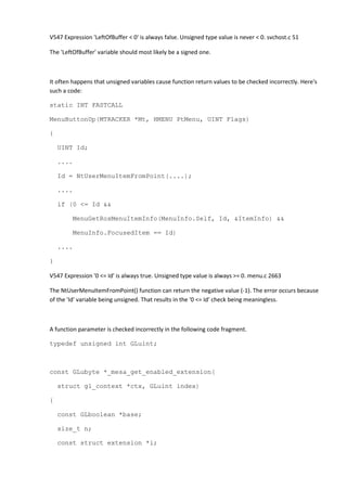 V547 Expression 'LeftOfBuffer < 0' is always false. Unsigned type value is never < 0. svchost.c 51
The 'LeftOfBuffer' variable should most likely be a signed one.
It often happens that unsigned variables cause function return values to be checked incorrectly. Here's
such a code:
static INT FASTCALL
MenuButtonUp(MTRACKER *Mt, HMENU PtMenu, UINT Flags)
{
UINT Id;
....
Id = NtUserMenuItemFromPoint(....);
....
if (0 <= Id &&
MenuGetRosMenuItemInfo(MenuInfo.Self, Id, &ItemInfo) &&
MenuInfo.FocusedItem == Id)
....
}
V547 Expression '0 <= Id' is always true. Unsigned type value is always >= 0. menu.c 2663
The NtUserMenuItemFromPoint() function can return the negative value (-1). The error occurs because
of the 'Id' variable being unsigned. That results in the '0 <= Id' check being meaningless.
A function parameter is checked incorrectly in the following code fragment.
typedef unsigned int GLuint;
const GLubyte *_mesa_get_enabled_extension(
struct gl_context *ctx, GLuint index)
{
const GLboolean *base;
size_t n;
const struct extension *i;
 