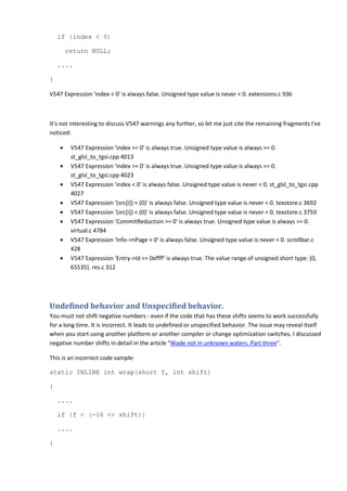 if (index < 0)
return NULL;
....
}
V547 Expression 'index < 0' is always false. Unsigned type value is never < 0. extensions.c 936
It's not interesting to discuss V547 warnings any further, so let me just cite the remaining fragments I've
noticed:
• V547 Expression 'index >= 0' is always true. Unsigned type value is always >= 0.
st_glsl_to_tgsi.cpp 4013
• V547 Expression 'index >= 0' is always true. Unsigned type value is always >= 0.
st_glsl_to_tgsi.cpp 4023
• V547 Expression 'index < 0' is always false. Unsigned type value is never < 0. st_glsl_to_tgsi.cpp
4027
• V547 Expression '(src[i]) < (0)' is always false. Unsigned type value is never < 0. texstore.c 3692
• V547 Expression '(src[i]) < (0)' is always false. Unsigned type value is never < 0. texstore.c 3759
• V547 Expression 'CommitReduction >= 0' is always true. Unsigned type value is always >= 0.
virtual.c 4784
• V547 Expression 'Info->nPage < 0' is always false. Unsigned type value is never < 0. scrollbar.c
428
• V547 Expression 'Entry->Id <= 0xffff' is always true. The value range of unsigned short type: [0,
65535]. res.c 312
Undefined behavior and Unspecified behavior.
You must not shift negative numbers - even if the code that has these shifts seems to work successfully
for a long time. It is incorrect. It leads to undefined or unspecified behavior. The issue may reveal itself
when you start using another platform or another compiler or change optimization switches. I discussed
negative number shifts in detail in the article "Wade not in unknown waters. Part three".
This is an incorrect code sample:
static INLINE int wrap(short f, int shift)
{
....
if (f < (-16 << shift))
....
}
 