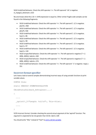 V610 Undefined behavior. Check the shift operator '<<. The left operand '-16' is negative.
vl_mpeg12_bitstream.c 653
No one knows what the (-16 << shift) expression is equal to. Other similar fragile code samples can be
found in the following fragments:
• V610 Undefined behavior. Check the shift operator '<<. The left operand '(- 1)' is negative.
jdarith.c 460
• V610 Undefined behavior. Check the shift operator '<<. The left operand '(- 1)' is negative.
jdhuff.c 930
• V610 Undefined behavior. Check the shift operator '<<. The left operand '(- 1)' is negative.
layer1.c 86
• V610 Undefined behavior. Check the shift operator '<<. The left operand '(- 1)' is negative.
layer1.c 90
• V610 Undefined behavior. Check the shift operator '<<. The left operand '(- 1)' is negative.
layer1.c 97
• V610 Undefined behavior. Check the shift operator '<<. The left operand '(- 1)' is negative.
layer1.c 118
• V610 Unspecified behavior. Check the shift operator '>>. The left operand is negative ('i' = [-
4096..4095]). tabinit.c 269
• V610 Unspecified behavior. Check the shift operator '>>. The left operand is negative ('i' = [-
4096..4095]). tabinit.c 274
• V610 Undefined behavior. Check the shift operator '<<. The left operand '-1' is negative. mppc.c
351
Incorrect format specifier
Let's have a look at several samples demonstrating incorrect ways of using variadic functions to print
variable values.
UINT64 Size;
static HRESULT STDMETHODCALLTYPE
CBindStatusCallback_OnProgress(....)
{
....
_tprintf(_T("Length: %ulln"), This->Size);
....
}
V576 Incorrect format. Consider checking the second actual argument of the 'wprintf' function. The
argument is expected to be not greater than 32-bit. dwnl.c 228
You should write "%llu" instead of "%ull" to print a 64-bit variable.
 
