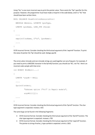 Using "%u" is one more incorrect way to print the pointer value. There exists the "%p" specifier for this
purpose. However, the programmer must have made a misprint in the code below, and it is "%s" that
should have been written there.
BOOL CALLBACK EnumPickIconResourceProc(
HMODULE hModule, LPCWSTR lpszType,
LPWSTR lpszName, LONG_PTR lParam)
{
....
swprintf(szName, L"%u", lpszName);
....
}
V576 Incorrect format. Consider checking the third actual argument of the 'swprintf' function. To print
the value of pointer the '%p' should be used. dialogs.cpp 66
The errors when Unicode and non-Unicode strings are used together are very frequent. For example, if
you need to print a UNICODE character in the fprintf() function, you should use '%C', not '%c'. Here's an
incorrect code sample with that error:
int WINAPI WinMain(....)
{
LPWSTR *argvW = NULL;
....
fprintf(stderr,
"Unknown option "%c" in Repair moden",
argvW[i][j]);
....
}
V576 Incorrect format. Consider checking the third actual argument of the 'fprintf' function. The char
type argument is expected. msiexec.c 655
The same bugs can be found in the following fragments:
• V576 Incorrect format. Consider checking the third actual argument of the 'fprintf' function. The
char type argument is expected. msiexec.c 705
• V576 Incorrect format. Consider checking the third actual argument of the 'swprintf' function.
The pointer to string of wchar_t type symbols is expected. sminit.c 1831
 