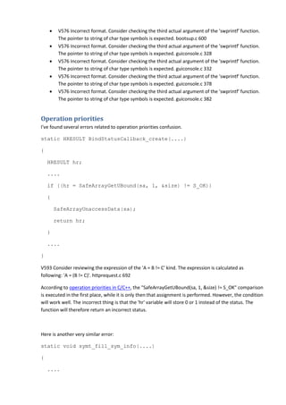 • V576 Incorrect format. Consider checking the third actual argument of the 'swprintf' function.
The pointer to string of char type symbols is expected. bootsup.c 600
• V576 Incorrect format. Consider checking the third actual argument of the 'swprintf' function.
The pointer to string of char type symbols is expected. guiconsole.c 328
• V576 Incorrect format. Consider checking the third actual argument of the 'swprintf' function.
The pointer to string of char type symbols is expected. guiconsole.c 332
• V576 Incorrect format. Consider checking the third actual argument of the 'swprintf' function.
The pointer to string of char type symbols is expected. guiconsole.c 378
• V576 Incorrect format. Consider checking the third actual argument of the 'swprintf' function.
The pointer to string of char type symbols is expected. guiconsole.c 382
Operation priorities
I've found several errors related to operation priorities confusion.
static HRESULT BindStatusCallback_create(....)
{
HRESULT hr;
....
if ((hr = SafeArrayGetUBound(sa, 1, &size) != S_OK))
{
SafeArrayUnaccessData(sa);
return hr;
}
....
}
V593 Consider reviewing the expression of the 'A = B != C' kind. The expression is calculated as
following: 'A = (B != C)'. httprequest.c 692
According to operation priorities in C/C++, the "SafeArrayGetUBound(sa, 1, &size) != S_OK" comparison
is executed in the first place, while it is only then that assignment is performed. However, the condition
will work well. The incorrect thing is that the 'hr' variable will store 0 or 1 instead of the status. The
function will therefore return an incorrect status.
Here is another very similar error:
static void symt_fill_sym_info(....)
{
....
 