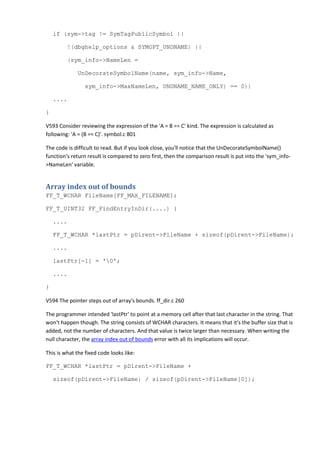 if (sym->tag != SymTagPublicSymbol ||
!(dbghelp_options & SYMOPT_UNDNAME) ||
(sym_info->NameLen =
UnDecorateSymbolName(name, sym_info->Name,
sym_info->MaxNameLen, UNDNAME_NAME_ONLY) == 0))
....
}
V593 Consider reviewing the expression of the 'A = B == C' kind. The expression is calculated as
following: 'A = (B == C)'. symbol.c 801
The code is difficult to read. But if you look close, you'll notice that the UnDecorateSymbolName()
function's return result is compared to zero first, then the comparison result is put into the 'sym_info-
>NameLen' variable.
Array index out of bounds
FF_T_WCHAR FileName[FF_MAX_FILENAME];
FF_T_UINT32 FF_FindEntryInDir(....) {
....
FF_T_WCHAR *lastPtr = pDirent->FileName + sizeof(pDirent->FileName);
....
lastPtr[-1] = '0';
....
}
V594 The pointer steps out of array's bounds. ff_dir.c 260
The programmer intended 'lastPtr' to point at a memory cell after that last character in the string. That
won't happen though. The string consists of WCHAR characters. It means that it's the buffer size that is
added, not the number of characters. And that value is twice larger than necessary. When writing the
null character, the array index out of bounds error with all its implications will occur.
This is what the fixed code looks like:
FF_T_WCHAR *lastPtr = pDirent->FileName +
sizeof(pDirent->FileName) / sizeof(pDirent->FileName[0]);
 