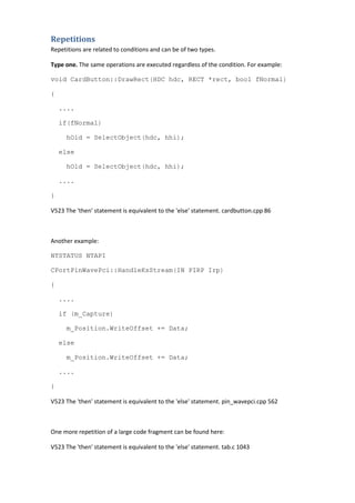 Repetitions
Repetitions are related to conditions and can be of two types.
Type one. The same operations are executed regardless of the condition. For example:
void CardButton::DrawRect(HDC hdc, RECT *rect, bool fNormal)
{
....
if(fNormal)
hOld = SelectObject(hdc, hhi);
else
hOld = SelectObject(hdc, hhi);
....
}
V523 The 'then' statement is equivalent to the 'else' statement. cardbutton.cpp 86
Another example:
NTSTATUS NTAPI
CPortPinWavePci::HandleKsStream(IN PIRP Irp)
{
....
if (m_Capture)
m_Position.WriteOffset += Data;
else
m_Position.WriteOffset += Data;
....
}
V523 The 'then' statement is equivalent to the 'else' statement. pin_wavepci.cpp 562
One more repetition of a large code fragment can be found here:
V523 The 'then' statement is equivalent to the 'else' statement. tab.c 1043
 
