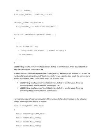 PWSTR Buffer;
} UNICODE_STRING, *PUNICODE_STRING;
UNICODE_STRING DosDevices =
RTL_CONSTANT_STRING(L"DosDevices");
NTSTATUS CreateNewDriveLetterName(....)
{
....
DriveLetter->Buffer[
sizeof(DosDevices.Buffer) / sizeof(WCHAR)] =
(WCHAR)Letter;
....
}
V514 Dividing sizeof a pointer 'sizeof (DosDevices.Buffer)' by another value. There is a probability of
logical error presence. mountmgr.c 164
It seems that the "sizeof(DosDevices.Buffer) / sizeof(WCHAR)" expression was intended to calculate the
number of characters in a string. But 'DosDevices.Buffer' is just a pointer. As a result, the pointer size is
divided by 'sizeof(WCHAR)'. Other similar errors can be found here:
• V514 Dividing sizeof a pointer 'sizeof (DosDevices.Buffer)' by another value. There is a
probability of logical error presence. mountmgr.c 190
• V514 Dividing sizeof a pointer 'sizeof (DosDevices.Buffer)' by another value. There is a
probability of logical error presence. symlink.c 937
Here's another case of incorrect calculation of the number of characters in strings. In the following
sample it's multiplication instead of division:
VOID DisplayEvent(HWND hDlg)
{
WCHAR szEventType[MAX_PATH];
WCHAR szTime[MAX_PATH];
WCHAR szDate[MAX_PATH];
WCHAR szUser[MAX_PATH];
 