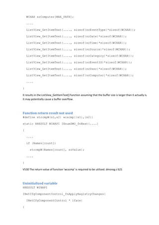 WCHAR szComputer[MAX_PATH];
....
ListView_GetItemText(...., sizeof(szEventType)*sizeof(WCHAR));
ListView_GetItemText(...., sizeof(szDate)*sizeof(WCHAR));
ListView_GetItemText(...., sizeof(szTime)*sizeof(WCHAR));
ListView_GetItemText(...., sizeof(szSource)*sizeof(WCHAR));
ListView_GetItemText(...., sizeof(szCategory)*sizeof(WCHAR));
ListView_GetItemText(...., sizeof(szEventID)*sizeof(WCHAR));
ListView_GetItemText(...., sizeof(szUser)*sizeof(WCHAR));
ListView_GetItemText(...., sizeof(szComputer)*sizeof(WCHAR));
....
}
It results in the ListView_GetItemText() function assuming that the buffer size is larger than it actually is.
It may potentially cause a buffer overflow.
Function return result not used
#define strcmpW(s1,s2) wcscmp((s1),(s2))
static HRESULT WINAPI IEnumDMO_fnNext(....)
{
....
if (Names[count])
strcmpW(Names[count], szValue);
....
}
V530 The return value of function 'wcscmp' is required to be utilized. dmoreg.c 621
Uninitialized variable
HRESULT WINAPI
INetCfgComponentControl_fnApplyRegistryChanges(
INetCfgComponentControl * iface)
{
 