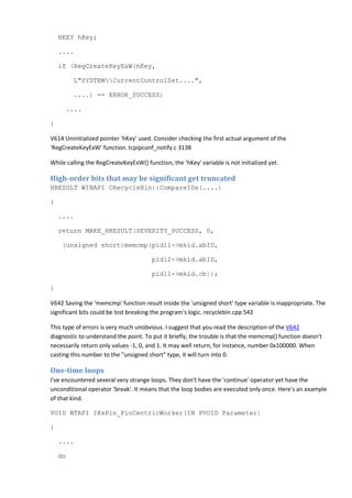 HKEY hKey;
....
if (RegCreateKeyExW(hKey,
L"SYSTEMCurrentControlSet....",
....) == ERROR_SUCCESS)
....
}
V614 Uninitialized pointer 'hKey' used. Consider checking the first actual argument of the
'RegCreateKeyExW' function. tcpipconf_notify.c 3138
While calling the RegCreateKeyExW() function, the 'hKey' variable is not initialized yet.
High-order bits that may be significant get truncated
HRESULT WINAPI CRecycleBin::CompareIDs(....)
{
....
return MAKE_HRESULT(SEVERITY_SUCCESS, 0,
(unsigned short)memcmp(pidl1->mkid.abID,
pidl2->mkid.abID,
pidl1->mkid.cb));
}
V642 Saving the 'memcmp' function result inside the 'unsigned short' type variable is inappropriate. The
significant bits could be lost breaking the program's logic. recyclebin.cpp 542
This type of errors is very much unobvious. I suggest that you read the description of the V642
diagnostic to understand the point. To put it briefly, the trouble is that the memcmp() function doesn't
necessarily return only values -1, 0, and 1. It may well return, for instance, number 0x100000. When
casting this number to the "unsigned short" type, it will turn into 0.
One-time loops
I've encountered several very strange loops. They don't have the 'continue' operator yet have the
unconditional operator 'break'. It means that the loop bodies are executed only once. Here's an example
of that kind.
VOID NTAPI IKsPin_PinCentricWorker(IN PVOID Parameter)
{
....
do
 