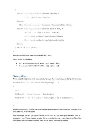{
DPRINT("IKsPin_PinCentricWorker calling "
"Pin Process Routinen");
Status =
This->Pin.Descriptor->Dispatch->Process(&This->Pin);
DPRINT("IKsPin_PinCentricWorker Status %lx, "
"Offset %lu Length %lun", Status,
This->LeadingEdgeStreamPointer.Offset,
This->LeadingEdgeStreamPointer.Length);
break;
} while(This->IrpCount);
}
V612 An unconditional 'break' within a loop. pin.c 1839
Other similar strange loops:
• V612 An unconditional 'break' within a loop. regexp.c 3633
• V612 An unconditional 'break' within a loop. hlpfile.c 1131
Strange things
There are code fragments which are probably not bugs. They are simply very strange. For example:
BOOLEAN NTAPI Ext2MakeNewDirectoryEntry(....)
{
....
MinLength = HeaderLength + NameLength;
MinLength = (HeaderLength + NameLength + 3) & 0xfffffffc;
....
}
V519 The 'MinLength' variable is assigned values twice successively. Perhaps this is a mistake. Check
lines: 948, 949. metadata.c 949
The 'MinLength' variable is assigned different values twice in a row. Perhaps it somehow helps in
debugging - I don't know. I would consider this an error, but there are many fragments of that kind
throughout the code. I won't mention them, as the post is already huge enough.
 