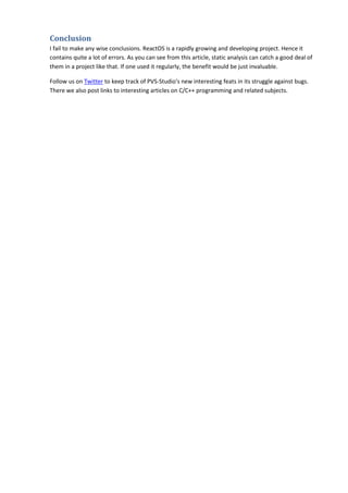 Conclusion
I fail to make any wise conclusions. ReactOS is a rapidly growing and developing project. Hence it
contains quite a lot of errors. As you can see from this article, static analysis can catch a good deal of
them in a project like that. If one used it regularly, the benefit would be just invaluable.
Follow us on Twitter to keep track of PVS-Studio's new interesting feats in its struggle against bugs.
There we also post links to interesting articles on C/C++ programming and related subjects.
 