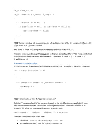 ir_visitor_status
ir_validate::visit_leave(ir_loop *ir)
{
if (ir->counter != NULL) {
if ((ir->from == NULL) || (ir->from == NULL) ||
(ir->increment == NULL)) {
....
}
V501 There are identical sub-expressions to the left and to the right of the '||' operator: (ir->from == 0)
|| (ir->from == 0) ir_validate.cpp 123
One of the "ir->from == 0" comparisons must be replaced with "ir->to == NULL".
The same error, caused through the copy-paste technology, can be found here: V501 There are identical
sub-expressions to the left and to the right of the '||' operator: (ir->from != 0) || (ir->from != 0)
ir_validate.cpp 139
Unnecessary semicolon
We have finally got to another class of misprints - the unnecessary semicolon ';' that spoils everything.
int BlockEnvToEnvironA(void)
{
....
for (envptr--; envptr >= _environ; envptr--);
free(*envptr);
....
}
V529 Odd semicolon ';' after 'for' operator. environ.c 67
Note the ';' character after the 'for' operator. It results in the free() function being called only once,
which leads to memory leaks. It also causes releasing a memory area that wasn't intended to be
released. This is how the incorrect code works in its present state:
free(envptr >= _environ ? _environ[-1] : envptr);
The same semicolons can be found here:
• V529 Odd semicolon ';' after 'for' operator. environ.c 119
• V529 Odd semicolon ';' after 'for' operator. environ.c 171
 