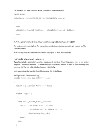 The following is a code fragment where a variable is assigned to itself:
DWORD WINAPI
DdGetDriverInfo(LPDDHAL_GETDRIVERINFODATA pData)
{
....
pUserColorControl->dwFlags = pUserColorControl->dwFlags;
....
}
V570 The 'pUserColorControl->dwFlags' variable is assigned to itself. gdientry.c 1029
The assignment is meaningless. The expression must be incomplete, or something is messed up. The
same error here:
V570 The 'Irp->IoStatus.Information' variable is assigned to itself. hidclass.c 461
Let's talk about null pointers
If you have a C/C++ application, you have troubles with pointers. This is the price we have to pay for the
language's efficiency. However, C++ and especially C++11 offer a number of ways to avoid handling wild
pointers. But that is a subject to be discussed individually.
Let's see what can be found in ReactOS regarding this kind of bugs.
Null pointer dereferencing
static void acpi_bus_notify (....)
{
struct acpi_device *device = NULL;
....
switch (type) {
....
case ACPI_NOTIFY_EJECT_REQUEST:
DPRINT1("Received EJECT REQUEST "
"notification for device [%s]n",
device->pnp.bus_id);
break;
....
}
 