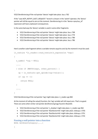}
V522 Dereferencing of the null pointer 'device' might take place. bus.c 762
If the "case ACPI_NOTIFY_EJECT_REQUEST:" branch is chosen in the 'switch' operator, the 'device'
pointer will still be equal to zero at the moment. Dereferencing it in the "device->pnp.bus_id"
expression will have unpleasant consequences.
In the same bad way the 'device' variable is used in some other fragments:
• V522 Dereferencing of the null pointer 'device' might take place. bus.c 768
• V522 Dereferencing of the null pointer 'device' might take place. bus.c 774
• V522 Dereferencing of the null pointer 'device' might take place. bus.c 780
• V522 Dereferencing of the null pointer 'device' might take place. bus.c 786
Here's another code fragment where a variable remains equal to zero by the moment it must be used:
ir_texture *ir_reader::read_texture(s_expression *expr)
{
s_symbol *tag = NULL;
....
} else if (MATCH(expr, other_pattern)) {
op = ir_texture::get_opcode(tag->value());
if (op == -1)
return NULL;
}
....
}
V522 Dereferencing of the null pointer 'tag' might take place. ir_reader.cpp 904
At the moment of calling the value() function, the 'tag' variable will still equal zero. That's no good.
There are some other similar null pointer dereferencing bugs found in ReactOS:
• V522 Dereferencing of the null pointer 's_shadow' might take place. ir_reader.cpp 964
• V522 Dereferencing of the null pointer 'BootSectorInfo' might take place. disksup.c 1750
• V522 Dereferencing of the null pointer 'BootSectorInfo' might take place. disksup.c 1751
• V522 Dereferencing of the null pointer 'BootSectorInfo' might take place. disksup.c 1754
Passing a null pointer into a function
BOOL GetEventCategory(....)
{
 