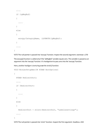 ....
if (lpMsgBuf)
{
....
}
else
{
wcscpy(CategoryName, (LPCWSTR)lpMsgBuf);
}
....
}
V575 The null pointer is passed into 'wcscpy' function. Inspect the second argument. eventvwr.c 270
The wcscpy() function is called only if the 'lpMsgBuf' variable equals zero. This variable is passed as an
argument into the 'wcscpy' function. It's hooliganism to pass zero into the 'wcscpy' function.
Here, another hooligan is torturing a cat the strstr() function:
VOID WinLdrSetupEms(IN PCHAR BootOptions)
{
PCHAR RedirectPort;
....
if (RedirectPort)
{
....
}
else
{
RedirectPort = strstr(RedirectPort, "usebiossettings");
....
}
V575 The null pointer is passed into 'strstr' function. Inspect the first argument. headless.c 263
 