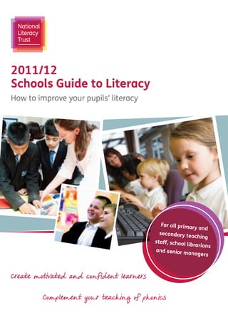 2011/12
Schools Guide to Literacy
How to improve your pupils’ literacy




                                            For all prima
                                                         ry   and
                                           secondary te
                                                           aching
                                          staff, school
                                                          librarians
                                          and senior m
                                                          anagers



Create motivated and confident learners


         Complement your teaching of phonics
 