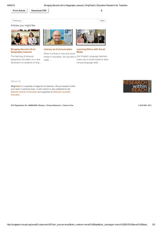 4/8/2015 Bringing Second Life to Geography Lessons | SingTeach | Education Research for Teachers
http://singteach.nie.edu.sg/issue52­classroom02/?utm_source=email&utm_medium=email%20blast&utm_campaign=march%202015%20email%20blast… 3/3
NTU Registration No: 200604393R Sitemap | Privacy Statement | Terms of Use © 2015 NIE / NTU
Print Article Download PDF 0
Articles you might like
Bringing Second Life to
Geography Lessons
The learning of physical
geography has taken on a new
dimension for students at Ang …
Literacy as Communication
When it comes to new and social
media in education, the big idea is
really …
Learning Ethics with Social
Media
Can English Language teachers
make use of social media to teach
not just language skills …
Affinity Space for the Youth
People who share common
interests are interacting,
socializing and learning in online
communities. Would such …
Why Use Social Me
Social media are incr
being designed into t
to make classroom le
relevant …
About Us
SingTeach is a quarterly e­magazine for teachers. We put research within
your reach in practical ways. A print version is also published by the
National Institute of Education and supported by Marshall Cavendish
Education.
Previous Next
 