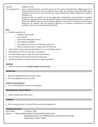 Location Bangalore, India
Core competencies End to end development and enhancement of the system. Providing Value Added Services for
Telecom Operators across all over India for Voice calls. This includes writing DATABAE query.
Taking care of all day to day activities, like System Monitoring, Billing components, Database,
Networks, etc.
Rendered level one support for all the application including the communication of complex
problems to appropriate second and third line Support teams/ Development teams / vendors in a
timely and efficient manner and according to agreed service levels, standards and procedures.
Monitored all assigned calls and ensured adherence to escalation procedures for problem
resolutions that are not progressing satisfactorily.
Role:
• Handled installation of:
o Windows 2003 and XP
o Linux Servers
o Blade & Rack Mountable Servers
o Voice platform (OZONE)
o Voice Application frame work (Amoeba, contest, etc.
o Various important system components with NOC team
• Took satabase backup and redundant DB server to avoid database failure
• Administered activities for Disc space management
• Furnished billing reports as per the clients requirements.
• Assured 99% of system uptime by proper monitoring.
• Headed 10 Members Team & resolved their technical problems.
Highlight:
• Holds the distinction of winning Exemplar Awards twice
EDUCATION
• MCA from Sikkim Manipal University in 2012
• B.Sc. from Magadh University in 2007
Additional Qualification:
• O‘ Level from DOEACC Society from Gorakhpur
PROFESSIONAL ENHANCEMENTS
• RHCT Certified with 100% marks
IT SKILLS
• Well versed with Linux, Oracle, MS Office and Internet Applications
PERSONAL DETAILS
Date of Birth: 1st
October, 1983
Address: PRIDE HORIZON PRIDE VATIKA ANNEXE, KOPPA GATE
BUKKASAGARA VILLAGE, BANNERGHATA JIGANI ROAD BANGALORE
KARNATAKA - INDIA - 560083
 