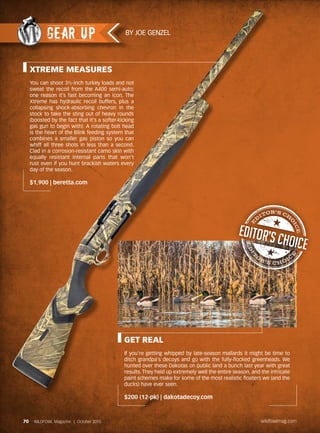 XTREME MEASURES
You can shoot 3½-inch turkey loads and not
sweat the recoil from the A400 semi-auto;
one reason it’s fast becoming an icon. The
Xtreme has hydraulic recoil buffers, plus a
collapsing shock-absorbing chevron in the
stock to take the sting out of heavy rounds
(boosted by the fact that it’s a softer-kicking
gas gun to begin with). A rotating bolt head
is the heart of the Blink feeding system that
combines a smaller gas piston so you can
whiff all three shots in less than a second.
Clad in a corrosion-resistant camo skin with
equally resistant internal parts that won’t
rust even if you hunt brackish waters every
day of the season.
$1,900 | beretta.com
GET REAL
If you’re getting whipped by late-season mallards it might be time to
ditch grandpa’s decoys and go with the fully-flocked greenheads. We
hunted over these Dakotas on public land a bunch last year with great
results. They held up extremely well the entire season, and the intricate
paint schemes make for some of the most realistic floaters we (and the
ducks) have ever seen.
$200 (12-pk) | dakotadecoy.com
BY JOE GENZEL
GEAR UP
70 WILDFOWL Magazine | October 2015 wildfowlmag.com
 