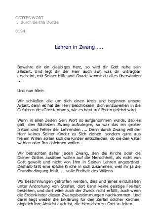 GOTTES WORT
... durch Bertha Dudde
0194
Lehren in Zwang ....
Bewahre dir ein gläubiges Herz, so wird dir Gott nahe sein
allezeit. Und legt dir der Herr auch auf, was dir untragbar
erscheint, mit Seiner Hilfe und Gnade kannst du alles überwinden
....
Und nun höre:
Wir schließen alle um dich einen Kreis und beginnen unsere
Arbeit, denn es hat der Herr beschlossen, dich einzuweihen in die
Gefahren des Christentums, wie es heut auf Erden gelehrt wird.
Wenn in allen Zeiten Sein Wort so aufgenommen wurde, daß es
galt, den Nächsten Zwang aufzulegen, so war das ein großer
Irrtum und Fehler der Lehrenden .... Denn durch Zwang will der
Herr keines Seiner Kinder zu Sich ziehen, sondern ganz aus
freiem Willen sollen sich die Kinder entscheiden, ob sie den Vater
wählen oder Ihn ablehnen wollen.
Wir betrachten daher jeden Zwang, den die Kirche oder die
Diener Gottes ausüben wollen auf die Menschheit, als nicht von
Gott gewollt und nicht von Ihm in Seinen Lehren angeordnet.
Deshalb fällt eine solche Kirche in sich zusammen, weil ihr ja die
Grundbedingung fehlt .... volle Freiheit des Willens.
Wo Bestimmungen getroffen werden, dies und jenes einzuhalten
unter Androhung von Strafen, dort kann keine geistige Freiheit
bestehen, und dort wäre auch der Zweck nicht erfüllt, auch wenn
die Erdenkinder diesen Zwangsbestimmungen nachkommen. Und
darin liegt wieder die Erklärung für den Zerfall solcher Kirchen,
obgleich ihre Absicht auch ist, die Menschen zu Gott zu leiten.
 