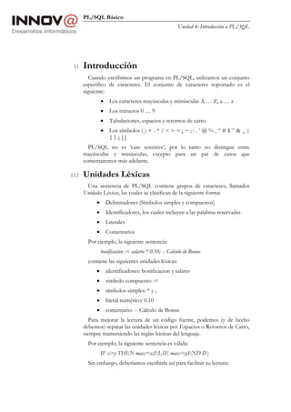 PL/SQL Básico
Unidad 4: Introducción a PL/SQL
1.1 Introducción
Cuando escribimos un programa en PL/SQL, utilizamos un conjunto
específico de caracteres. El conjunto de caracteres soportado es el
siguiente:
• Los caracteres mayúsculas y minúsculas A … Z, a … z
• Los números 0 … 9
• Tabulaciones, espacios y retornos de carro
• Los símbolos ( ) + - * / < > = ¡ ~ ; : . ‘ @ % , “ # $ ^ & _ |
{ } ¿ [ ]
PL/SQL no es ‘case sensitive’, por lo tanto no distingue entre
mayúsculas y minúsculas, excepto para un par de casos que
comentaremos más adelante.
1.1.1 Unidades Léxicas
Una sentencia de PL/SQL contiene grupos de caracteres, llamados
Unidades Léxicas, las cuales se clasifican de la siguiente forma:
• Delimitadores (Símbolos simples y compuestos)
• Identificadores, los cuales incluyen a las palabras reservadas
• Literales
• Comentarios
Por ejemplo, la siguiente sentencia:
bonificacion := salario * 0.10; -- Cálculo de Bonus
contiene las siguientes unidades léxicas:
• identificadores: bonificacion y salario
• símbolo compuesto: :=
• símbolos simples: * y ;
• literal numérico: 0.10
• comentario: -- Cálculo de Bonus
Para mejorar la lectura de un código fuente, podemos (y de hecho
debemos) separar las unidades léxicas por Espacios o Retornos de Carro,
siempre manteniendo las reglas básicas del lenguaje.
Por ejemplo, la siguiente sentencia es válida:
IF x>y THEN max:=x;ELSE max:=y;END IF;
Sin embargo, deberíamos escribirla así para facilitar su lectura:
 