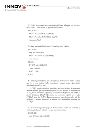 PL/SQL Básico
Anexo 3: Ejercicios
INNOVA Desarrollos Informáticos, SL Pág. 100
6.- En las siguientes sentencias de definición de Subtipos, hay una que
no es válida... Indicar cual es, y como solucionarlo.
DECLARE
SUBTYPE numero1 IS NUMBER;
SUBTYPE cadena IS VARCHAR2(10);
total numero1(6,2);
7.- ¿Qué resultado dará la ejecución del siguiente código?
DECLARE
temp NUMBER(1,0);
SUBTYPE numero IS temp%TYPE;
valor numero;
BEGIN
WHILE valor<20 LOOP
valor:=valor+1;
END LOOP;
END;
8.- En la siguiente frase, hay una serie de afirmaciones ciertas y otras
que no lo son. Indicar cuales son ciertas y cuales falsas, y para éstas
últimas razonar el por qué.
* PL/SQL es capaz de realizar conversiones entre tipos de datos, de hecho puede
convertir cualquier tipo de dato en otro diferente. Existen dos tipos de conversiones en
PL/SQL: las conversiones Implícitas y las conversiones Explícitas; por ejemplo la
función predefinida TO_DATE realiza una conversión implícita de un tipo
STRING a un tipo DATE. Las conversiones son muy eficientes (sobre todo las
implícitas), y debemos aprovechar al máximo esta funcionalidad soportada por
PL/SQL.
9.- Indicar del siguiente juego de declaraciones, cuales son correctas y
cuales no, indicando además por qué no son correctas.
DECLARE
cierto BOOLEAN:=FALSE;
 