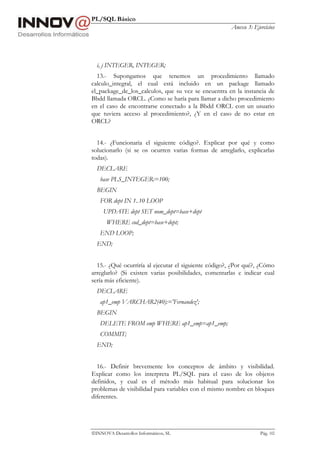 PL/SQL Básico
Anexo 3: Ejercicios
INNOVA Desarrollos Informáticos, SL Pág. 102
i, j INTEGER, INTEGER;
13.- Supongamos que tenemos un procedimiento llamado
calculo_integral, el cual está incluido en un package llamado
el_package_de_los_calculos, que su vez se encuentra en la instancia de
Bbdd llamada ORCL. ¿Como se haría para llamar a dicho procedimiento
en el caso de encontrarse conectado a la Bbdd ORCL con un usuario
que tuviera acceso al procedimiento?, ¿Y en el caso de no estar en
ORCL?
14.- ¿Funcionaria el siguiente código?. Explicar por qué y como
solucionarlo (si se os ocurren varias formas de arreglarlo, explicarlas
todas).
DECLARE
base PLS_INTEGER:=100;
BEGIN
FOR dept IN 1..10 LOOP
UPDATE dept SET nom_dept=base+dept
WHERE cod_dept=base+dept;
END LOOP;
END;
15.- ¿Qué ocurriría al ejecutar el siguiente código?, ¿Por qué?, ¿Cómo
arreglarlo? (Si existen varias posibilidades, comentarlas e indicar cual
sería más eficiente).
DECLARE
ap1_emp VARCHAR2(40):='Fernandez';
BEGIN
DELETE FROM emp WHERE ap1_emp=ap1_emp;
COMMIT;
END;
16.- Definir brevemente los conceptos de ámbito y visibilidad.
Explicar como los interpreta PL/SQL para el caso de los objetos
definidos, y cual es el método más habitual para solucionar los
problemas de visibilidad para variables con el mismo nombre en bloques
diferentes.
 