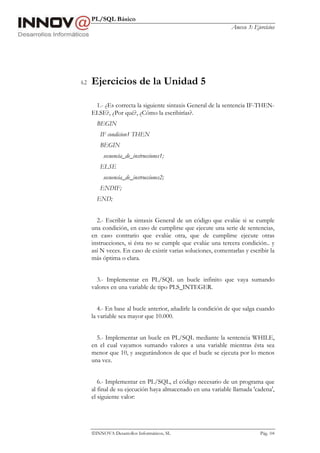 PL/SQL Básico
Anexo 3: Ejercicios
INNOVA Desarrollos Informáticos, SL Pág. 104
6.2 Ejercicios de la Unidad 5
1.- ¿Es correcta la siguiente sintaxis General de la sentencia IF-THEN-
ELSE?, ¿Por qué?, ¿Cómo la escribirías?.
BEGIN
IF condicion1 THEN
BEGIN
secuencia_de_instrucciones1;
ELSE
secuencia_de_instrucciones2;
ENDIF;
END;
2.- Escribir la sintaxis General de un código que evalúe si se cumple
una condición, en caso de cumplirse que ejecute una serie de sentencias,
en caso contrario que evalúe otra, que de cumplirse ejecute otras
instrucciones, si ésta no se cumple que evalúe una tercera condición.. y
así N veces. En caso de existir varias soluciones, comentarlas y escribir la
más óptima o clara.
3.- Implementar en PL/SQL un bucle infinito que vaya sumando
valores en una variable de tipo PLS_INTEGER.
4.- En base al bucle anterior, añadirle la condición de que salga cuando
la variable sea mayor que 10.000.
5.- Implementar un bucle en PL/SQL mediante la sentencia WHILE,
en el cual vayamos sumando valores a una variable mientras ésta sea
menor que 10, y asegurándonos de que el bucle se ejecuta por lo menos
una vez.
6.- Implementar en PL/SQL, el código necesario de un programa que
al final de su ejecución haya almacenado en una variable llamada 'cadena',
el siguiente valor:
 