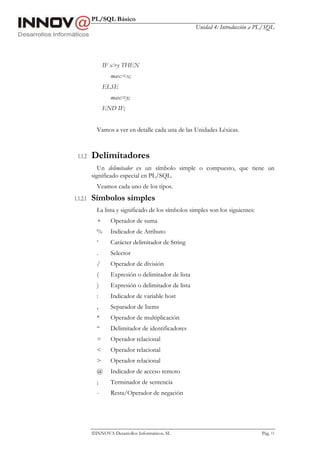 PL/SQL Básico
Unidad 4: Introducción a PL/SQL
INNOVA Desarrollos Informáticos, SL Pág. 11
IF x>y THEN
max:=x;
ELSE
max:=y;
END IF;
Vamos a ver en detalle cada una de las Unidades Léxicas.
1.1.2 Delimitadores
Un delimitador es un símbolo simple o compuesto, que tiene un
significado especial en PL/SQL.
Veamos cada uno de los tipos.
1.1.2.1 Símbolos simples
La lista y significado de los símbolos simples son los siguientes:
+ Operador de suma
% Indicador de Atributo
‘ Carácter delimitador de String
. Selector
/ Operador de división
( Expresión o delimitador de lista
) Expresión o delimitador de lista
: Indicador de variable host
, Separador de Items
* Operador de multiplicación
“ Delimitador de identificadores
= Operador relacional
< Operador relacional
> Operador relacional
@ Indicador de acceso remoto
; Terminador de sentencia
- Resta/Operador de negación
 