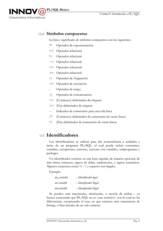 PL/SQL Básico
Unidad 4: Introducción a PL/SQL
INNOVA Desarrollos Informáticos, SL Pág. 12
1.1.2.2 Símbolos compuestos
La lista y significado de símbolos compuestos son los siguientes:
** Operador de exponenciación
<> Operador relacional
!= Operador relacional
~= Operador relacional
<= Operador relacional
>= Operador relacional
:= Operador de Asignación
=> Operador de asociación
.. Operador de rango
|| Operador de concatenación
<< (Comienzo) delimitador de etiqueta
>> (Fin) delimitador de etiqueta
-- Indicador de comentario para una sola línea
/* (Comienzo) delimitador de comentario de varias líneas
*/ (Fin) delimitador de comentario de varias líneas
1.1.3 Identificadores
Los identificadores se utilizan para dar nomenclatura a unidades e
items de un programa PL/SQL, el cual puede incluir constantes,
variables, excepciones, cursores, cursores con variables, subprogramas y
packages.
Un identificador consiste en una letra seguida, de manera opcional, de
más letras, números, signos de dólar, underscores, y signos numéricos.
Algunos caracteres como % - / y espacios son ilegales.
Ejemplo:
mi_variable -- Identificador legal
mi variable -- Identificador Ilegal
mi-variable -- Identificador Ilegal
Se pueden usar mayúsculas, minúsculas, o mezcla de ambas… ya
hemos comentado que PL/SQL no es ‘case sensitive’, con lo cual no las
diferenciará, exceptuando el caso en que estemos ante tratamiento de
Strings, o bien literales de un solo carácter.
 