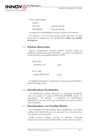 PL/SQL Básico
Unidad 4: Introducción a PL/SQL
INNOVA Desarrollos Informáticos, SL Pág. 13
Veamos algún ejemplo:
minombre
MiNombre -- Igual que minombre
MINOMBRE -- Igual que minombre
La longitud de un identificador no puede exceder los 30 caracteres.
Por supuesto, y esto casi obvia decirlo, puesto que sigue las reglas
básicas de la programación, los identificadores deben ser siempre
descriptivos.
1.1.3.1 Palabras Reservadas
Algunos identificadores, llamados Palabras Reservadas, tienen un
significado sintáctico especial para PL/SQL, y no pueden ser redefinidas;
un claro ejemplo son las palabras BEGIN y END.
DECLARE
end BOOLEAN; -- Ilegal
DECLARE
end_film BOOLEAN; -- Legal
Las palabras reservadas se suelen poner en mayúsculas, para facilitar la
lectura del código fuente.
1.1.3.2 Identificadores Predefinidos
Los identificadores globales declarados en el package STANDAR,
como por ejemplo la excepción INVALID_NUMBER, pueden ser
redeclarados… sin embargo, la declaración de identificadores
predefinidos es un error, puesto que las declaraciones locales prevalecen
sobre las globales.
1.1.3.3 Identificadores con Comillas Dobles
Por Flexibilidad, PL/SQL permite incluir identificadores con dobles
comillas. Estos identificadores no son necesarios muy a menudo, pero a
veces pueden ser de gran ayuda.
Pueden contener cualquier secuencia de caracteres, incluyendo
espacios, pero excluyendo las comillas dobles. Veamos algunos ejemplos:
 