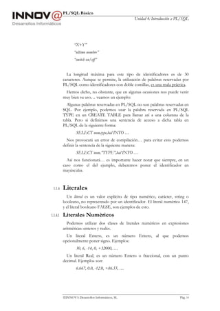PL/SQL Básico
Unidad 4: Introducción a PL/SQL
INNOVA Desarrollos Informáticos, SL Pág. 14
“X+Y”
“ultimo nombre”
“switch on/off”
La longitud máxima para este tipo de identificadores es de 30
caracteres. Aunque se permite, la utilización de palabras reservadas por
PL/SQL como identificadores con doble comillas, es una mala práctica.
Hemos dicho, no obstante, que en algunas ocasiones nos puede venir
muy bien su uso… veamos un ejemplo:
Algunas palabras reservadas en PL/SQL no son palabras reservadas en
SQL. Por ejemplo, podemos usar la palabra reservada en PL/SQL
TYPE en un CREATE TABLE para llamar así a una columna de la
tabla. Pero si definimos una sentencia de acceso a dicha tabla en
PL/SQL de la siguiente forma:
SELECT nom,type,bal INTO …
Nos provocará un error de compilación… para evitar esto podemos
definir la sentencia de la siguiente manera:
SELECT nom,”TYPE”,bal INTO …
Así nos funcionará… es importante hacer notar que siempre, en un
caso como el del ejemplo, deberemos poner el identificador en
mayúsculas.
1.1.4 Literales
Un literal es un valor explícito de tipo numérico, carácter, string o
booleano, no representado por un identificador. El literal numérico 147,
y el literal booleano FALSE, son ejemplos de esto.
1.1.4.1 Literales Numéricos
Podemos utilizar dos clases de literales numéricos en expresiones
aritméticas: enteros y reales.
Un literal Entero, es un número Entero, al que podemos
opcionalmente poner signo. Ejemplos:
30, 6, -14, 0, +32000, …
Un literal Real, es un número Entero o fraccional, con un punto
decimal. Ejemplos son:
6.667, 0.0, -12.0, +86.55, …
 