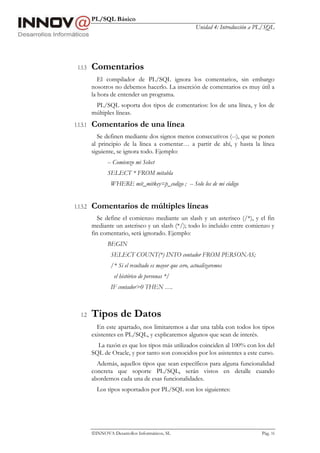 PL/SQL Básico
Unidad 4: Introducción a PL/SQL
INNOVA Desarrollos Informáticos, SL Pág. 16
1.1.5 Comentarios
El compilador de PL/SQL ignora los comentarios, sin embargo
nosotros no debemos hacerlo. La inserción de comentarios es muy útil a
la hora de entender un programa.
PL/SQL soporta dos tipos de comentarios: los de una línea, y los de
múltiples líneas.
1.1.5.1 Comentarios de una línea
Se definen mediante dos signos menos consecutivos (--), que se ponen
al principio de la línea a comentar… a partir de ahí, y hasta la línea
siguiente, se ignora todo. Ejemplo:
-- Comienzo mi Select
SELECT * FROM mitabla
WHERE mit_mitkey=p_codigo ; -- Solo los de mi código
1.1.5.2 Comentarios de múltiples líneas
Se define el comienzo mediante un slash y un asterisco (/*), y el fin
mediante un asterisco y un slash (*/); todo lo incluido entre comienzo y
fin comentario, será ignorado. Ejemplo:
BEGIN
SELECT COUNT(*) INTO contador FROM PERSONAS;
/* Si el resultado es mayor que cero, actualizaremos
el histórico de personas */
IF contador>0 THEN ….
1.2 Tipos de Datos
En este apartado, nos limitaremos a dar una tabla con todos los tipos
existentes en PL/SQL, y explicaremos algunos que sean de interés.
La razón es que los tipos más utilizados coinciden al 100% con los del
SQL de Oracle, y por tanto son conocidos por los asistentes a este curso.
Además, aquellos tipos que sean específicos para alguna funcionalidad
concreta que soporte PL/SQL, serán vistos en detalle cuando
abordemos cada una de esas funcionalidades.
Los tipos soportados por PL/SQL son los siguientes:
 