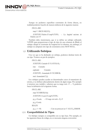 PL/SQL Básico
Unidad 4: Introducción a PL/SQL
INNOVA Desarrollos Informáticos, SL Pág. 19
Aunque no podamos especificar constraints de forma directa, en
realidad podemos hacerlo de manera indirecta de la siguiente manera:
DECLARE
temp VARCHAR2(15);
SUBTYPE Palabra IS temp%TYPE; -- La longitud máxima de
Palabra será 15
También debe mencionarse, que si se define un subtipo utilizando
%TYPE para proporcionar el tipo de dato de una columna de Bbdd, el
subtipo adopta la constraint de longitud de la columna, sin embargo, el
subtipo no adoptará otro tipo de constraints como NOT NULL.
1.2.3 Utilizando Subtipos
Una vez que se ha declarado un subtipo, podemos declarar items de
ese tipo. Veamos un par de ejemplos:
DECLARE
SUBTYPE Contador IS NATURAL;
rows Contador;
empleados Contador;
SUBTYPE Acumulador IS NUMBER;
total Acumulador(7,2);
Los subtipos pueden ayudar en determinados casos al tratamiento de
errores, si se definen adecuadamente dentro de algún rango. Por ejemplo
si tenemos una variable y sabemos que su rango será –9 … 9, podemos
hacer la definición de la siguiente forma.
DECLARE
temp NUMBER(1,0);
SUBTYPE Escala IS temp%TYPE;
eje_x Escala; -- El rango será entre –9 y 9
eje_y Escala;
BEGIN
eje_x := 10; -- Esto nos provocará un VALUE_ERROR
1.2.3.1 Compatibilidad de Tipos
Un Subtipo siempre es compatible con su tipo base. Por ejemplo, en
las siguientes líneas de código, no es necesaria ninguna conversión:
 