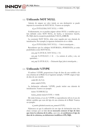 PL/SQL Básico
Unidad 4: Introducción a PL/SQL
INNOVA Desarrollos Informáticos, SL Pág. 24
1.3.2 Utilizando NOT NULL
Además de asignar un valor inicial, en una declaración se puede
imponer la constraint de NOT NULL. Veamos un ejemplo:
id_acc INTEGER(4) NOT NULL := 9999;
Evidentemente, no se pueden asignar valores NULL a variables que se
han definido como NOT NULL, de hecho, si intentamos hacerlo,
PL/SQL dará la excepción predefinida VALUE_ERROR.
La constraint NOT NULL, debe estar seguida por una claúsula de
inicialización. Por ejemplo, la siguiente declaración no es válida:
id_acc INTEGER(4) NOT NULL; -- Falta la inicialización…
Recordemos que los subtipos NATURALN y POSITIVEN, ya están
predefinidos como NOT NULL.
cont_emp NATURAL NOT NULL := 0;
cont_emp NATURALN := 0; -- La sentencia de arriba y esta, son
equivalentes…
cont_emp NATURALN; -- Declaración Ilegal, falta la inicialización…
1.3.3 Utilizando %TYPE
El atributo %TYPE, proporciona el tipo de dato de una variable o de
una columna de la Bbdd. En el siguiente ejemplo, %TYPE asigna el tipo
de dato de una variable:
credito REAL(7,2);
debito credito%TYPE;
La declaración utilizando %TYPE, puede incluir una claúsula de
inicialización. Veamos un ejemplo:
balance NUMBER(7,2);
balance_minimo balance%TYPE := 10.00;
De todas formas, el uso de %TYPE es especialmente útil en el caso de
definir variables que sean del tipo de una columna de la Bbdd. Veamos
un ejemplo:
el_nombre globalweb.usuarios.usu_nomusu%TYPE;
Fijémonos en que la utilización de este tipo de declaración tiene dos
claras ventajas: por un lado no es necesario conocer el tipo de dato
que tiene la columna de la tabla, y por otro, si cambiamos el tipo de
dato de la columna, no deberemos modificar el PL/SQL.
 