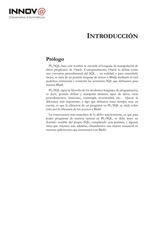 INTRODUCCIÓN
Prólogo
PL/SQL, bajo este nombre se esconde el Lenguaje de manipulación de
datos propietario de Oracle. Conceptualmente, Oracle lo define como
una extensión procedimental del SQL… en realidad, y para entenderlo
mejor, se trata de un potente lenguaje de acceso a Bbdd, mediante el cual
podemos estructurar y controlar las sentencias SQL que definamos para
nuestra Bbdd.
PL/SQL sigue la filosofía de los modernos lenguajes de programación,
es decir, permite definir y manipular distintos tipos de datos, crear
procedimientos, funciones, contempla recursividad, etc… Quizás la
diferencia más importante, y algo que debemos tener siempre muy en
cuenta, es que la eficiencia de un programa en PL/SQL se mide sobre
todo por la eficiencia de los accesos a Bbdd.
La consecuencia más inmediata de lo dicho anteriormente, es que para
poder programar de manera óptima en PL/SQL, se debe tener un
dominio notable del propio SQL; cumpliendo esta premisa, y algunas
otras que veremos más adelante, obtendremos una mejora sustancial en
nuestras aplicaciones que interactuen con Bbdd.
 