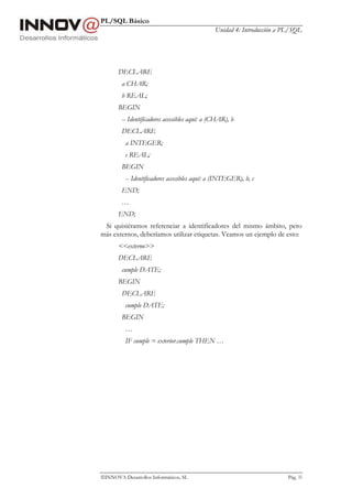 PL/SQL Básico
Unidad 4: Introducción a PL/SQL
INNOVA Desarrollos Informáticos, SL Pág. 33
DECLARE
a CHAR;
b REAL;
BEGIN
-- Identificadores accesibles aquí: a (CHAR), b
DECLARE
a INTEGER;
c REAL;
BEGIN
-- Identificadores accesibles aquí: a (INTEGER), b, c
END;
…
END;
Si quisiéramos referenciar a identificadores del mismo ámbito, pero
más externos, deberíamos utilizar etiquetas. Veamos un ejemplo de esto:
<<externo>>
DECLARE
cumple DATE;
BEGIN
DECLARE
cumple DATE;
BEGIN
…
IF cumple = exterior.cumple THEN …
 