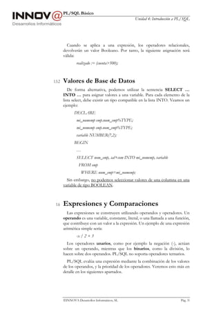 PL/SQL Básico
Unidad 4: Introducción a PL/SQL
INNOVA Desarrollos Informáticos, SL Pág. 35
Cuando se aplica a una expresión, los operadores relacionales,
devolverán un valor Booleano. Por tanto, la siguiente asignación será
válida:
realizado := (cuenta>500);
1.5.2 Valores de Base de Datos
De forma alternativa, podemos utilizar la sentencia SELECT …
INTO … para asignar valores a una variable. Para cada elemento de la
lista select, debe existir un tipo compatible en la lista INTO. Veamos un
ejemplo:
DECLARE
mi_numemp emp.num_emp%TYPE;
mi_nomemp emp.nom_emp%TYPE;
variable NUMBER(7,2);
BEGIN
…
SELECT nom_emp, sal+com INTO mi_nomemp, variable
FROM emp
WHERE num_emp=mi_numemp;
Sin embargo, no podemos seleccionar valores de una columna en una
variable de tipo BOOLEAN.
1.6 Expresiones y Comparaciones
Las expresiones se construyen utilizando operandos y operadores. Un
operando es una variable, constante, literal, o una llamada a una función,
que contribuye con un valor a la expresión. Un ejemplo de una expresión
aritmética simple sería:
-x / 2 + 3
Los operadores unarios, como por ejemplo la negación (-), actúan
sobre un operando, mientras que los binarios, como la división, lo
hacen sobre dos operandos. PL/SQL no soporta operadores ternarios.
PL/SQL evalúa una expresión mediante la combinación de los valores
de los operandos, y la prioridad de los operadores. Veremos esto más en
detalle en los siguientes apartados.
 