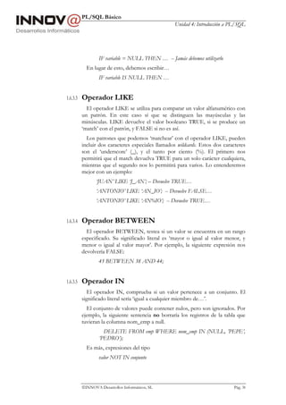 PL/SQL Básico
Unidad 4: Introducción a PL/SQL
INNOVA Desarrollos Informáticos, SL Pág. 38
IF variable = NULL THEN … -- Jamás debemos utilizarlo
En lugar de esto, debemos escribir…
IF variable IS NULL THEN …
1.6.3.3 Operador LIKE
El operador LIKE se utiliza para comparar un valor alfanumérico con
un patrón. En este caso sí que se distinguen las mayúsculas y las
minúsculas. LIKE devuelve el valor booleano TRUE, si se produce un
‘match’ con el patrón, y FALSE si no es así.
Los patrones que podemos ‘matchear’ con el operador LIKE, pueden
incluir dos caracteres especiales llamados wildcards. Estos dos caracteres
son el ‘underscore’ (_), y el tanto por ciento (%). El primero nos
permitirá que el match devuelva TRUE para un solo carácter cualquiera,
mientras que el segundo nos lo permitirá para varios. Lo entenderemos
mejor con un ejemplo:
‘JUAN’ LIKE ‘J_AN’; – Devuelve TRUE…
‘ANTONIO’ LIKE ‘AN_IO’; -- Devuelve FALSE…
‘ANTONIO’ LIKE ‘AN%IO’; -- Devuelve TRUE…
1.6.3.4 Operador BETWEEN
El operador BETWEEN, testea si un valor se encuentra en un rango
especificado. Su significado literal es ‘mayor o igual al valor menor, y
menor o igual al valor mayor’. Por ejemplo, la siguiente expresión nos
devolvería FALSE:
45 BETWEEN 38 AND 44;
1.6.3.5 Operador IN
El operador IN, comprueba si un valor pertenece a un conjunto. El
significado literal sería ‘igual a cualquier miembro de…’.
El conjunto de valores puede contener nulos, pero son ignorados. Por
ejemplo, la siguiente sentencia no borraría los registros de la tabla que
tuvieran la columna nom_emp a null.
DELETE FROM emp WHERE nom_emp IN (NULL, ’PEPE’,
’PEDRO’);
Es más, expresiones del tipo
valor NOT IN conjunto
 