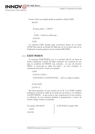 PL/SQL Básico
Unidad 5: Estructuras de Control
INNOVA Desarrollos Informáticos, SL Pág. 48
Veamos ahora un ejemplo donde no podemos utilizar EXIT:
BEGIN
…
IF limite_credito < 3 THEN
…
EXIT; -- Sentencia no válida aquí…
END IF;
END;
La sentencia EXIT siempre debe encontrarse dentro de un bucle
LOOP. Para salir de un bloque PL/SQL que no sea un bucle antes de su
finalización normal, podemos usar la sentencia RETURN.
2.3.1.2 EXIT-WHEN
La sentencia EXIT-WHEN, nos va a permitir salir de un bucle de
forma condicional. Cuando PL/SQL encuentra una sentencia de este
tipo, la condición del WHEN será evaluada… en caso de devolver
TRUE, se provocará la salida del bucle… en caso contrario, se
continuará la iteración. Veamos un ejemplo:
LOOP
FETCH c1 INTO …
EXIT WHEN c1%NOTFOUND; -- Salir si se cumple la condición
…
END LOOP;
CLOSE c1;
De forma parecida a lo que ocurría con los IF y los ELSIF, también
podríamos controlar la salida de un bucle de otra forma, y no mediante
un EXIT-WHEN… lo que ocurre es que, al igual que en el caso anterior,
la utilización de esta sentencia facilitará la programación y lectura de
nuestro código. Veamos un ejemplo:
IF contador>100 THEN
EXIT;
END IF;
EXIT WHEN contador>100;
 