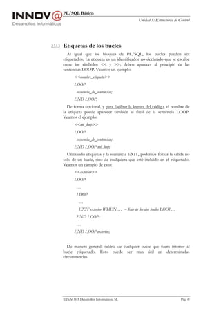 PL/SQL Básico
Unidad 5: Estructuras de Control
INNOVA Desarrollos Informáticos, SL Pág. 49
2.3.1.3 Etiquetas de los bucles
Al igual que los bloques de PL/SQL, los bucles pueden ser
etiquetados. La etiqueta es un identificador no declarado que se escribe
entre los símbolos << y >>; deben aparecer al principio de las
sentencias LOOP. Veamos un ejemplo:
<<nombre_etiqueta>>
LOOP
secuencia_de_sentencias;
END LOOP;
De forma opcional, y para facilitar la lectura del código, el nombre de
la etiqueta puede aparecer también al final de la sentencia LOOP.
Veamos el ejemplo:
<<mi_loop>>
LOOP
secuencia_de_sentencias;
END LOOP mi_loop;
Utilizando etiquetas y la sentencia EXIT, podemos forzar la salida no
sólo de un bucle, sino de cualquiera que esté incluido en el etiquetado.
Veamos un ejemplo de esto:
<<exterior>>
LOOP
…
LOOP
…
EXIT exterior WHEN … -- Sale de los dos bucles LOOP…
END LOOP;
…
END LOOP exterior;
De manera general, saldría de cualquier bucle que fuera interior al
bucle etiquetado. Esto puede ser muy útil en determinadas
circunstancias.
 