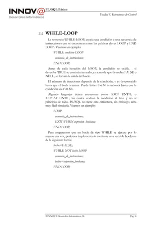 PL/SQL Básico
Unidad 5: Estructuras de Control
INNOVA Desarrollos Informáticos, SL Pág. 50
2.3.2 WHILE-LOOP
La sentencia WHILE-LOOP, asocia una condición a una secuencia de
instrucciones que se encuentran entre las palabras claves LOOP y END
LOOP. Veamos un ejemplo:
WHILE condicion LOOP
secuencia_de_instrucciones;
END LOOP;
Antes de cada iteración del LOOP, la condición se evalúa… si
devuelve TRUE se continúa iterando, en caso de que devuelva FALSE o
NULL, se forzará la salida del bucle.
El número de iteraciones depende de la condición, y es desconocido
hasta que el bucle termina. Puede haber 0 o N iteraciones hasta que la
condición sea FALSE.
Algunos lenguajes tienen estructuras como LOOP UNTIL, o
REPEAT UNTIL, las cuales evalúan la condición al final y no al
principio de todo. PL/SQL no tiene esta estructura, sin embargo sería
muy fácil simularla. Veamos un ejemplo:
LOOP
secuencia_de_instrucciones;
EXIT WHEN expresion_booleana;
END LOOP;
Para asegurarnos que un bucle de tipo WHILE se ejecuta por lo
menos una vez, podemos implementarlo mediante una variable booleana
de la siguiente forma:
hecho:=FALSE;
WHILE NOT hecho LOOP
secuencia_de_instrucciones;
hecho:=expresion_booleana;
END LOOP;
 