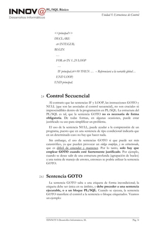 PL/SQL Básico
Unidad 5: Estructuras de Control
INNOVA Desarrollos Informáticos, SL Pág. 54
<<principal>>
DECLARE
ctr INTEGER;
BEGIN
…
FOR ctr IN 1..25 LOOP
…
IF principal.ctr>10 THEN … -- Referenciará a la variable global…
END LOOP;
END principal;
2.4 Control Secuencial
Al contrario que las sentencias IF y LOOP, las instrucciones GOTO y
NULL (que son las asociadas al control secuencial), no son cruciales ni
imprescindibles dentro de la programación en PL/SQL. La estructura del
PL/SQL es tal, que la sentencia GOTO no es necesaria de forma
obligatoria. De todas formas, en algunas ocasiones, puede estar
justificado su uso para simplificar un problema.
El uso de la sentencia NULL, puede ayudar a la comprensión de un
programa, puesto que en una sentencia de tipo condicional indicaría que
en un determinado caso no hay que hacer nada.
Sin embargo, el uso de sentencias GOTO si que puede ser más
catastrófico, ya que pueden provocar un código complejo, y no estructurado,
que es difícil de entender y mantener. Por lo tanto, solo hay que
emplear GOTO cuando esté fuertemente justificado. Por ejemplo,
cuando se desee salir de una estructura profunda (agrupación de bucles)
a una rutina de manejo de errores, entonces se podría utilizar la sentencia
GOTO.
2.4.1 Sentencia GOTO
La sentencia GOTO salta a una etiqueta de forma incondicional; la
etiqueta debe ser única en su ámbito, y debe preceder a una sentencia
ejecutable, o a un bloque PL/SQL. Cuando se ejecuta, la sentencia
GOTO transfiere el control a la sentencia o bloque etiquetados. Veamos
un ejemplo:
 