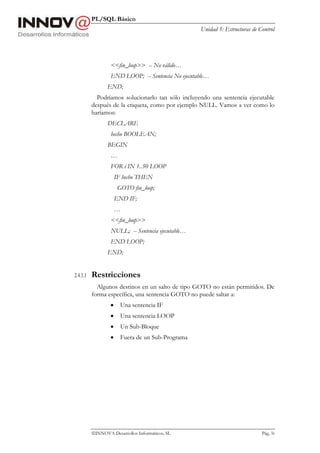 PL/SQL Básico
Unidad 5: Estructuras de Control
INNOVA Desarrollos Informáticos, SL Pág. 56
<<fin_loop>> -- No válido…
END LOOP; -- Sentencia No ejecutable…
END;
Podríamos solucionarlo tan sólo incluyendo una sentencia ejecutable
después de la etiqueta, como por ejemplo NULL. Vamos a ver como lo
haríamos:
DECLARE
hecho BOOLEAN;
BEGIN
…
FOR i IN 1..50 LOOP
IF hecho THEN
GOTO fin_loop;
END IF;
…
<<fin_loop>>
NULL; -- Sentencia ejecutable…
END LOOP;
END;
2.4.1.1 Restricciones
Algunos destinos en un salto de tipo GOTO no están permitidos. De
forma específica, una sentencia GOTO no puede saltar a:
• Una sentencia IF
• Una sentencia LOOP
• Un Sub-Bloque
• Fuera de un Sub-Programa
 