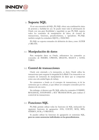 3.1 Soporte SQL
Al ser una extensión del SQL, PL/SQL ofrece una combinación única
de potencia y facilidad de uso. Se puede tratar toda la información de
Oracle con una gran flexibilidad y seguridad, ya que PL/SQL soporta
todos los comandos de manipulación de datos, de control de
transacciones, funciones, pseudocolumnas, y operadores. PL/SQL
también cumple los estándares SQL92, y ANSI/ISO.
PL/SQL no soporta comandos de definición de datos, como ALTER
y CREATE.
3.1.1 Manipulación de datos
Para manipular datos en Oracle, utilizaremos los comandos ya
conocidos de INSERT, UPDATE, DELETE, SELECT y LOCK
TABLE.
3.1.2 Control de transacciones
Oracle está orientado a la transacción, es decir, Oracle utiliza las
transacciones para asegurar la integridad de la Bbdd. Una transacción es un
conjunto de sentencias de manipulación de datos que se comportan
como una sola unidad lógica de trabajo.
No entraremos a fondo en el concepto de transacciones, ni de las
sentencias que se utilizan, ya que deben ser conceptos conocidos por los
alumnos de este curso.
Sin embargo, sí diremos que PL/SQL utiliza los comandos COMMIT,
ROLLBACK, SAVEPOINT y SET TRANSACTION, para realizar el
control de las transacciones.
3.1.3 Funciones SQL
PL/SQL permite utilizar todas las funciones de SQL, incluyendo las
siguientes funciones de agrupación: AVG, COUNT, MAX, MIN,
STDDEV, SUM, y VARIANCE.
Se pueden utilizar las funciones de agrupación en sentencias SQL,
pero no como sentencias individuales en los procedimientos.
 