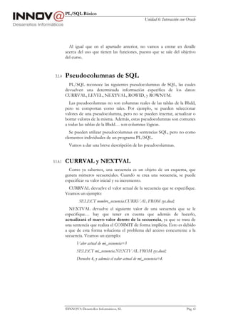 PL/SQL Básico
Unidad 6: Interacción con Oracle
INNOVA Desarrollos Informáticos, SL Pág. 62
Al igual que en el apartado anterior, no vamos a entrar en detalle
acerca del uso que tienen las funciones, puesto que se sale del objetivo
del curso.
3.1.4 Pseudocolumnas de SQL
PL/SQL reconoce las siguientes pseudocolumnas de SQL, las cuales
devuelven una determinada información específica de los datos:
CURRVAL, LEVEL, NEXTVAL, ROWID, y ROWNUM.
Las pseudocolumnas no son columnas reales de las tablas de la Bbdd,
pero se comportan como tales. Por ejemplo, se pueden seleccionar
valores de una pseudocolumna, pero no se pueden insertar, actualizar o
borrar valores de la misma. Además, estas pseudocolumnas son comunes
a todas las tablas de la Bbdd… son columnas lógicas.
Se pueden utilizar pseudocolumnas en sentencias SQL, pero no como
elementos individuales de un programa PL/SQL.
Vamos a dar una breve descripción de las pseudocolumnas.
3.1.4.1 CURRVAL y NEXTVAL
Como ya sabemos, una secuencia es un objeto de un esquema, que
genera números secuenciales. Cuando se crea una secuencia, se puede
especificar su valor inicial y su incremento.
CURRVAL devuelve el valor actual de la secuencia que se especifique.
Veamos un ejemplo:
SELECT nombre_secuencia.CURRVAL FROM sys.dual;
NEXTVAL devuelve el siguiente valor de una secuencia que se le
especifique… hay que tener en cuenta que además de hacerlo,
actualizará el nuevo valor dentro de la secuencia, ya que se trata de
una sentencia que realiza el COMMIT de forma implícita. Esto es debido
a que de esta forma soluciona el problema del acceso concurrente a la
secuencia. Veamos un ejemplo:
Valor actual de mi_secuencia=3
SELECT mi_secuencia.NEXTVAL FROM sys.dual;
Devuelve 4, y además el valor actual de mi_secuencia=4.
 