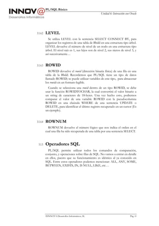 PL/SQL Básico
Unidad 6: Interacción con Oracle
INNOVA Desarrollos Informáticos, SL Pág. 63
3.1.4.2 LEVEL
Se utiliza LEVEL con la sentencia SELECT CONNECT BY, para
organizar los registros de una tabla de Bbdd en una estructura tipo árbol.
LEVEL devuelve el número de nivel de un nodo en una estructura tipo
árbol. El nivel raíz es 1, sus hijos son de nivel 2, sus nietos de nivel 3, y
así sucesivamente…
3.1.4.3 ROWID
ROWID devuelve el rowid (dirección binaria física) de una fila en una
tabla de la Bbdd. Recordemos que PL/SQL tiene un tipo de datos
llamado ROWID; se puede utilizar variables de este tipo, para almacenar
los rowids en un formato legible.
Cuando se selecciona una rowid dentro de un tipo ROWID, se debe
usar la función ROWIDTOCHAR, la cual convertirá el valor binario a
un string de caracteres de 18-bytes. Una vez hecho esto, podremos
comparar el valor de una variable ROWID con la pseudocolumna
ROWID en una claúsula WHERE de una sentencia UPDATE o
DELETE, para identificar el último registro recuperado en un cursor (Es
un ejemplo).
3.1.4.4 ROWNUM
ROWNUM devuelve el número lógico que nos indica el orden en el
cual una fila ha sido recuperada de una tabla por una sentencia SELECT.
3.1.5 Operadores SQL
PL/SQL permite utilizar todos los comandos de comparación,
conjunto, y operaciones sobre filas de SQL. No vamos a entrar en detalle
en ellos, puesto que su funcionamiento es idéntico al ya conocido en
SQL. Entre estos operadores podemos mencionar: ALL, ANY, SOME,
BETWEEN, EXISTS, IN, IS NULL, LIKE, etc…
 
