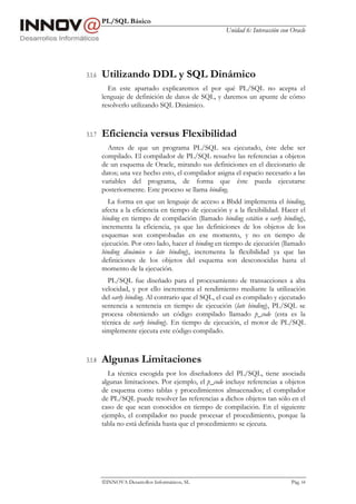 PL/SQL Básico
Unidad 6: Interacción con Oracle
INNOVA Desarrollos Informáticos, SL Pág. 64
3.1.6 Utilizando DDL y SQL Dinámico
En este apartado explicaremos el por qué PL/SQL no acepta el
lenguaje de definición de datos de SQL, y daremos un apunte de cómo
resolverlo utilizando SQL Dinámico.
3.1.7 Eficiencia versus Flexibilidad
Antes de que un programa PL/SQL sea ejecutado, éste debe ser
compilado. El compilador de PL/SQL resuelve las referencias a objetos
de un esquema de Oracle, mirando sus definiciones en el diccionario de
datos; una vez hecho esto, el compilador asigna el espacio necesario a las
variables del programa, de forma que éste pueda ejecutarse
posteriormente. Este proceso se llama binding.
La forma en que un lenguaje de acceso a Bbdd implementa el binding,
afecta a la eficiencia en tiempo de ejecución y a la flexibilidad. Hacer el
binding en tiempo de compilación (llamado binding estático o early binding),
incrementa la eficiencia, ya que las definiciones de los objetos de los
esquemas son comprobadas en ese momento, y no en tiempo de
ejecución. Por otro lado, hacer el binding en tiempo de ejecución (llamado
binding dinámico o late binding), incrementa la flexibilidad ya que las
definiciones de los objetos del esquema son desconocidas hasta el
momento de la ejecución.
PL/SQL fue diseñado para el procesamiento de transacciones a alta
velocidad, y por ello incrementa el rendimiento mediante la utilización
del early binding. Al contrario que el SQL, el cual es compilado y ejecutado
sentencia a sentencia en tiempo de ejecución (late binding), PL/SQL se
procesa obteniendo un código compilado llamado p_code (esta es la
técnica de early binding). En tiempo de ejecución, el motor de PL/SQL
simplemente ejecuta este código compilado.
3.1.8 Algunas Limitaciones
La técnica escogida por los diseñadores del PL/SQL, tiene asociada
algunas limitaciones. Por ejemplo, el p_code incluye referencias a objetos
de esquema como tablas y procedimientos almacenados; el compilador
de PL/SQL puede resolver las referencias a dichos objetos tan sólo en el
caso de que sean conocidos en tiempo de compilación. En el siguiente
ejemplo, el compilador no puede procesar el procedimiento, porque la
tabla no está definida hasta que el procedimiento se ejecuta.
 