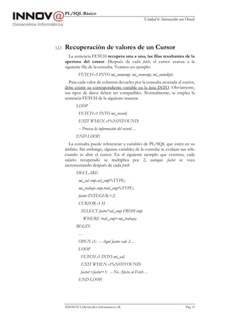 PL/SQL Básico
Unidad 6: Interacción con Oracle
INNOVA Desarrollos Informáticos, SL Pág. 69
3.2.3 Recuperación de valores de un Cursor
La sentencia FETCH recupera una a una, las filas resultantes de la
apertura del cursor. Después de cada fetch, el cursor avanza a la
siguiente fila de la consulta. Veamos un ejemplo:
FETCH c1 INTO mi_numemp, mi_nomemp, mi_numdept;
Para cada valor de columna devuelto por la consulta asociada al cursor,
debe existir su correspondiente variable en la lista INTO. Obviamente,
sus tipos de datos deben ser compatibles. Normalmente, se emplea la
sentencia FETCH de la siguiente manera:
LOOP
FETCH c1 INTO mi_record;
EXIT WHEN c1%NOTFOUND;
-- Procesa la información del record…
END LOOP;
La consulta puede referenciar a variables de PL/SQL que estén en su
ámbito. Sin embargo, algunas variables de la consulta se evalúan tan sólo
cuando se abre el cursor. En el siguiente ejemplo que veremos, cada
salario recuperado se multiplica por 2, aunque factor se vaya
incrementando después de cada fetch:
DECLARE
mi_sal emp.sal_emp%TYPE;
mi_trabajo emp.trab_emp%TYPE;
factor INTEGER:=2;
CURSOR c1 IS
SELECT factor*sal_emp FROM emp
WHERE trab_emp=mi_trabajo;
BEGIN
…
OPEN c1; -- Aquí factor vale 2…
LOOP
FETCH c1 INTO mi_sal;
EXIT WHEN c1%NOTFOUND;
factor:=factor+1; -- No Afecta al Fetch…
END LOOP;
 