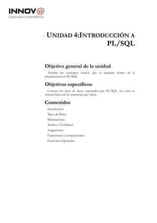 1 UNIDAD 4:INTRODUCCIÓN A
PL/SQL
Objetivo general de la unidad
Asimilar los conceptos básicos que se manejan dentro de la
programación en PL/SQL.
Objetivos específicos
Conocer los tipos de datos soportados por PL/SQL, así como la
sintaxis básica de las sentencias que utiliza.
Contenidos
Introducción
Tipos de Datos
Declaraciones
Ámbito y Visibilidad
Asignaciones
Expresiones y Comparaciones
Funciones Soportadas
 