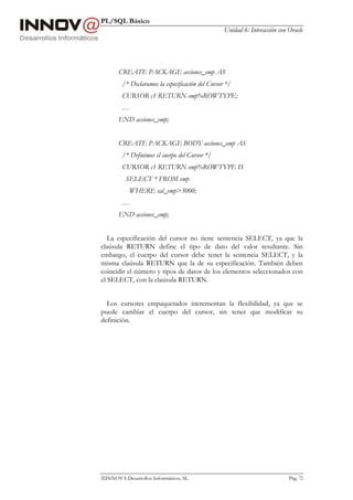 PL/SQL Básico
Unidad 6: Interacción con Oracle
INNOVA Desarrollos Informáticos, SL Pág. 72
CREATE PACKAGE acciones_emp AS
/* Declaramos la especificación del Cursor */
CURSOR c1 RETURN emp%ROWTYPE;
…
END acciones_emp;
CREATE PACKAGE BODY acciones_emp AS
/* Definimos el cuerpo del Cursor */
CURSOR c1 RETURN emp%ROWTYPE IS
SELECT * FROM emp
WHERE sal_emp>3000;
…
END acciones_emp;
La especificación del cursor no tiene sentencia SELECT, ya que la
claúsula RETURN define el tipo de dato del valor resultante. Sin
embargo, el cuerpo del cursor debe tener la sentencia SELECT, y la
misma claúsula RETURN que la de su especificación. También deben
coincidir el número y tipos de datos de los elementos seleccionados con
el SELECT, con la claúsula RETURN.
Los cursores empaquetados incrementan la flexibilidad, ya que se
puede cambiar el cuerpo del cursor, sin tener que modificar su
definición.
 